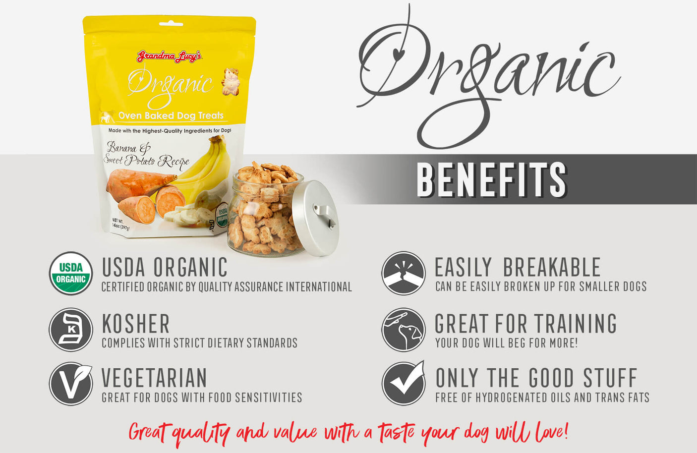 Organic Benefits: USDA Organic, Kosher, Vegetarian, Easily Breakable, Great for training, Only the good stuff, Great quality and value with a taste your dog will love!