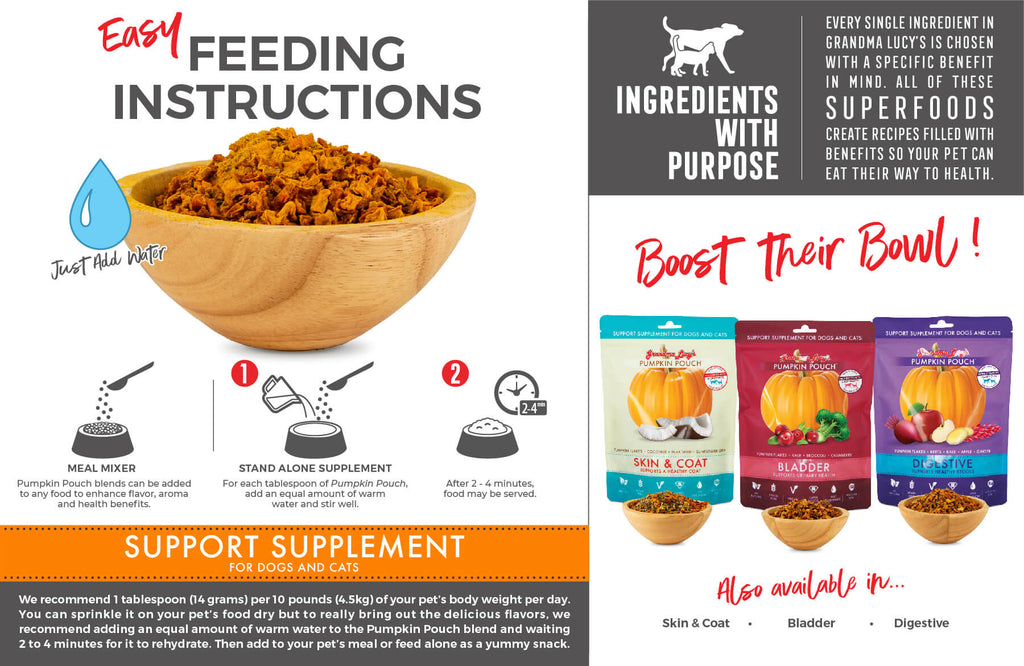 Feeding Instructions: Meal Mixer: Pumpkin Pouch blends can be added to any food to enhance flavor, aroma and health benefits. Stand alone supplement: For each tablespoon of Pumpkin Pouch, add an equal amount of warm water and stir well. After 2-4 minutes, food may be served. Support Supplement for dogs and cats. Boost their bowl!